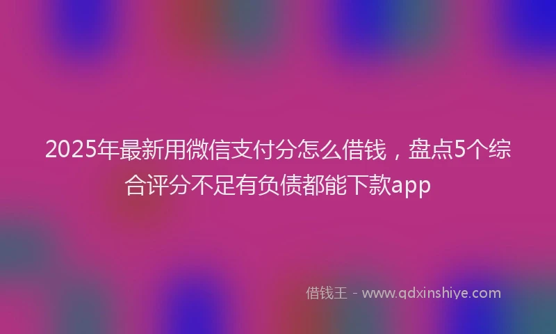 2025年最新用微信支付分怎么借钱，盘点5个综合评分不足有负债都能下款app
