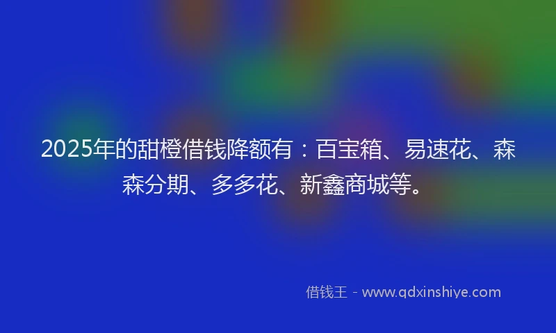 2025年的甜橙借钱降额有：百宝箱、易速花、森森分期、多多花、新鑫商城等。