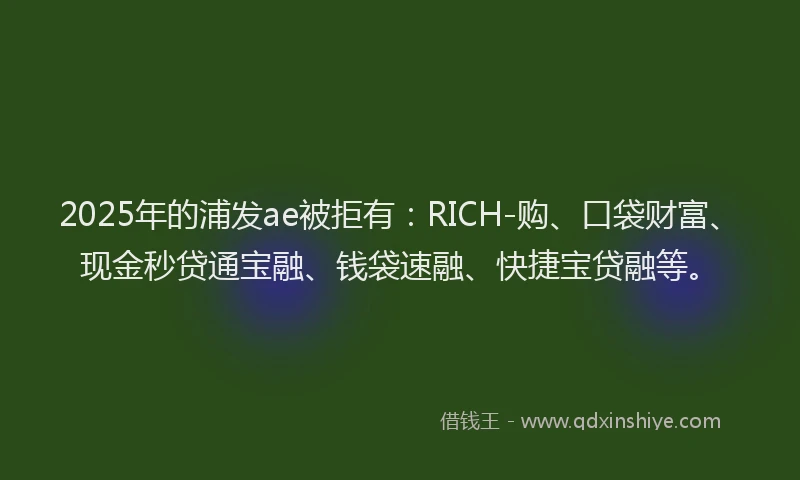 2025年的浦发ae被拒有：RICH-购、口袋财富、现金秒贷通宝融、钱袋速融、快捷宝贷融等。