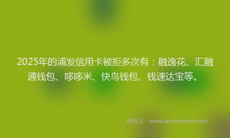 2025年的浦发信用卡被拒多次有：融逸花、汇融通钱包、哆哆米、快鸟钱包、钱速达宝等。