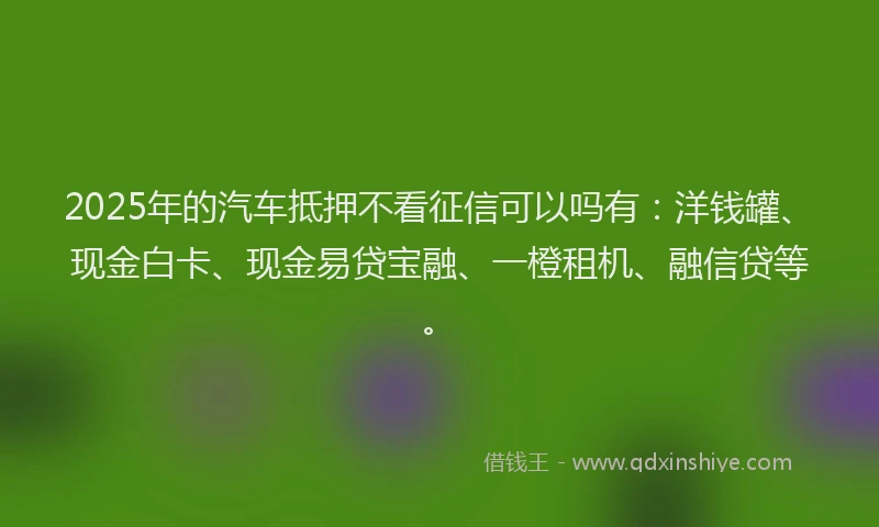 2025年的汽车抵押不看征信可以吗有：洋钱罐、现金白卡、现金易贷宝融、一橙租机、融信贷等。