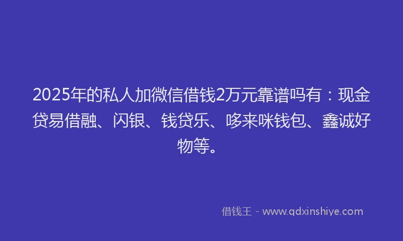 2025年的私人加微信借钱2万元靠谱吗有：现金贷易借融、闪银、钱贷乐、哆来咪钱包、鑫诚好物等。