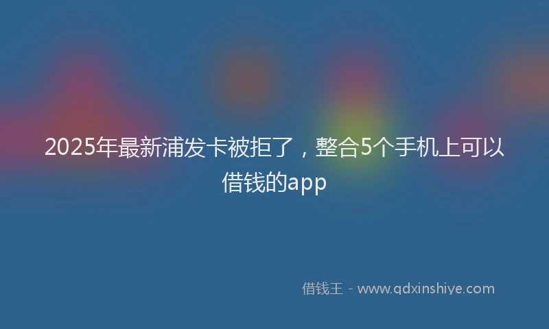 2025年最新浦发卡被拒了，整合5个手机上可以借钱的app