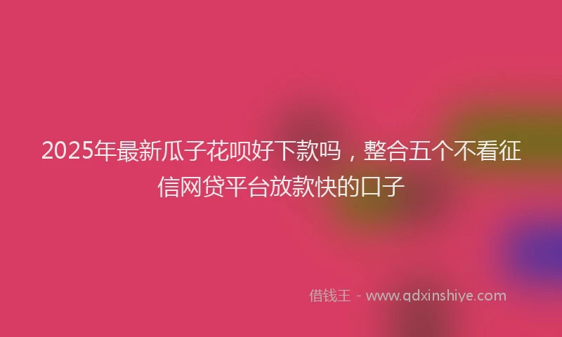 2025年最新瓜子花呗好下款吗，整合五个不看征信网贷平台放款快的口子