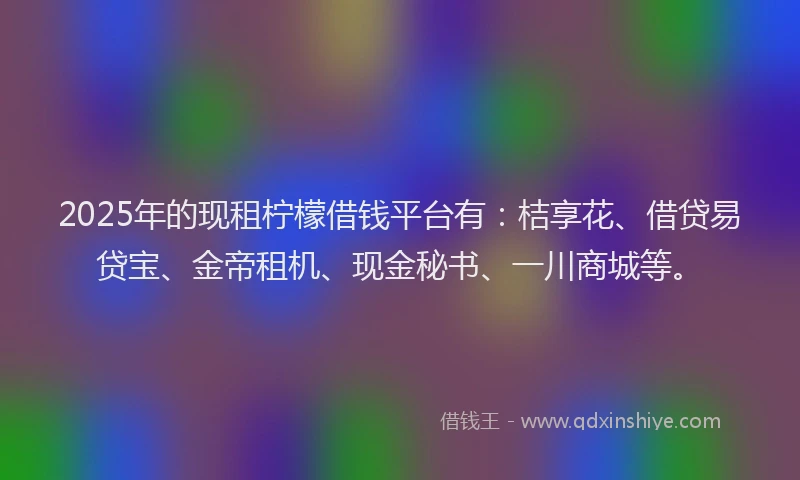 2025年的现租柠檬借钱平台有：桔享花、借贷易贷宝、金帝租机、现金秘书、一川商城等。