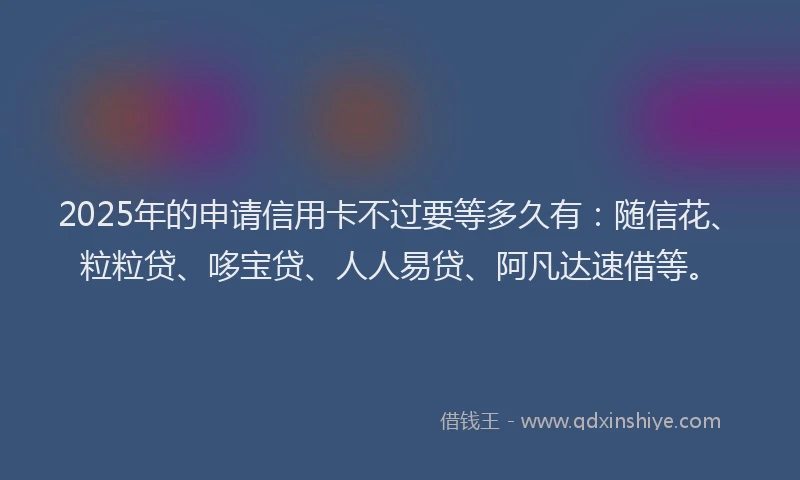 2025年的申请信用卡不过要等多久有：随信花、粒粒贷、哆宝贷、人人易贷、阿凡达速借等。