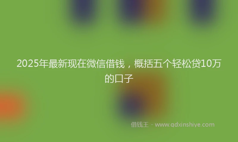 2025年最新现在微信借钱，概括五个轻松贷10万的口子