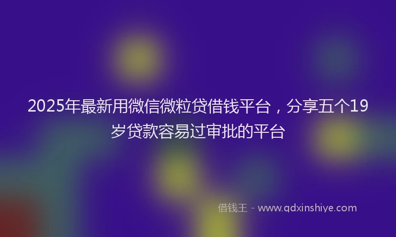 2025年最新用微信微粒贷借钱平台，分享五个19岁贷款容易过审批的平台