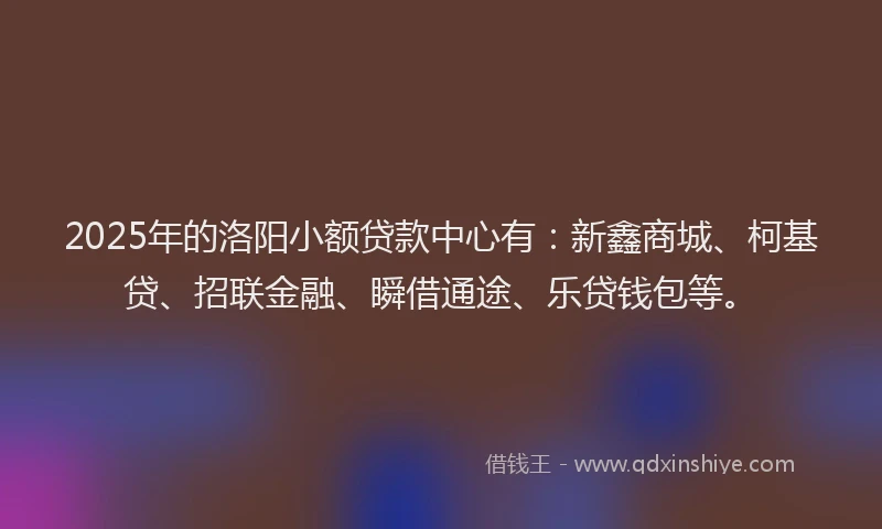 2025年的洛阳小额贷款中心有：新鑫商城、柯基贷、招联金融、瞬借通途、乐贷钱包等。