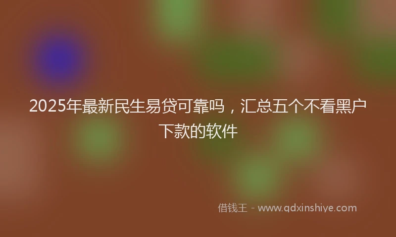 2025年最新民生易贷可靠吗，汇总五个不看黑户下款的软件