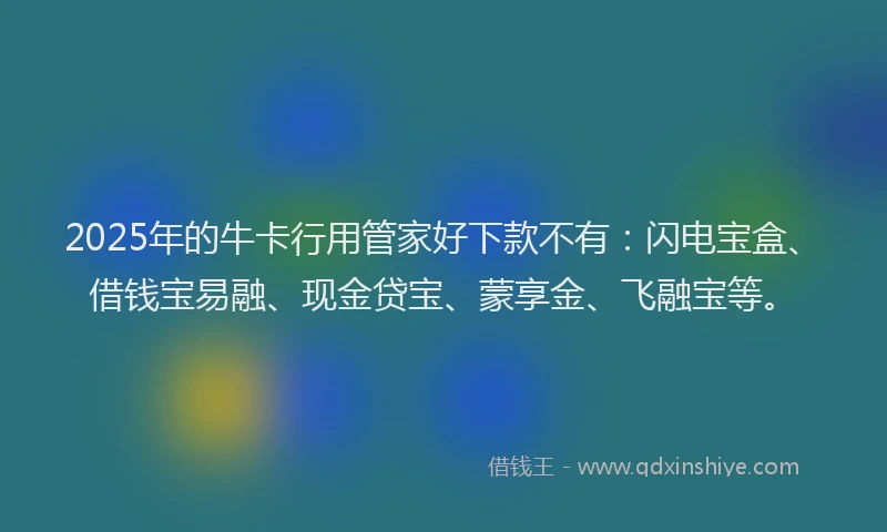 2025年的牛卡行用管家好下款不有：闪电宝盒、借钱宝易融、现金贷宝、蒙享金、飞融宝等。