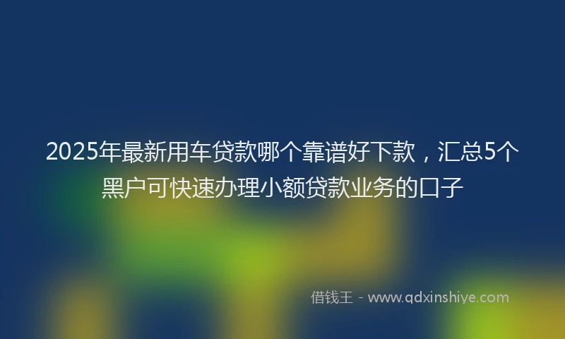 2025年最新用车贷款哪个靠谱好下款，汇总5个黑户可快速办理小额贷款业务的口子