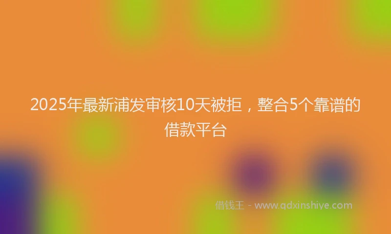 2025年最新浦发审核10天被拒，整合5个靠谱的借款平台