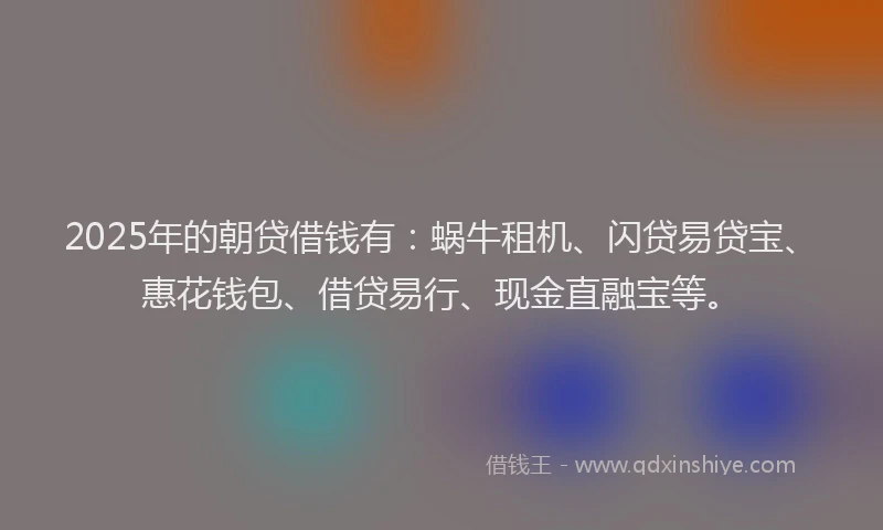 2025年的朝贷借钱有：蜗牛租机、闪贷易贷宝、惠花钱包、借贷易行、现金直融宝等。