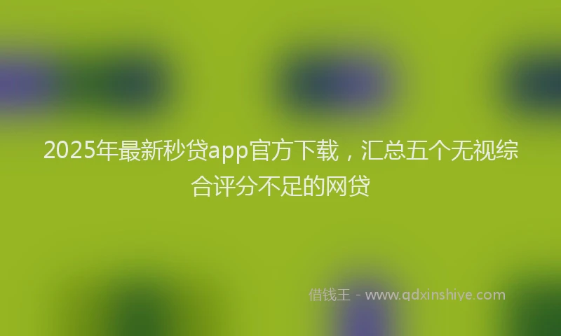 2025年最新秒贷app官方下载，汇总五个无视综合评分不足的网贷