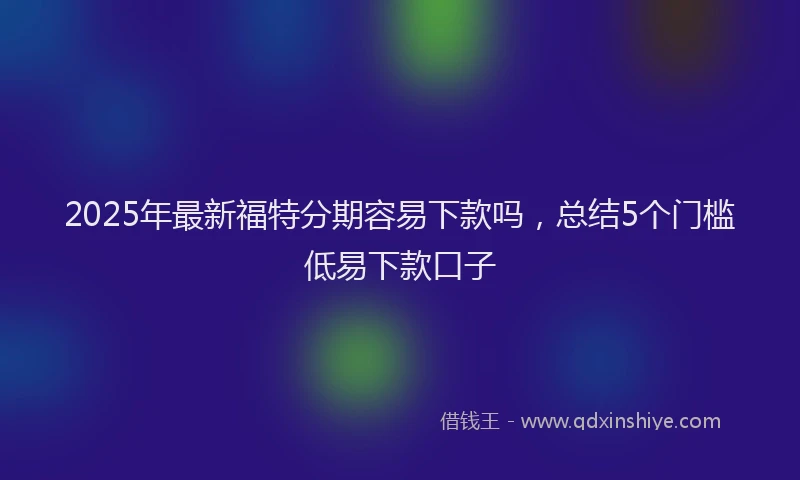 2025年最新福特分期容易下款吗，总结5个门槛低易下款口子