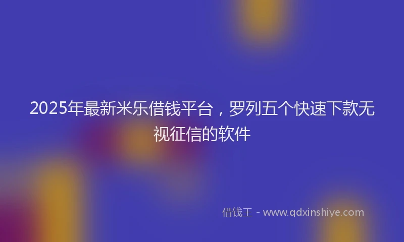 2025年最新米乐借钱平台，罗列五个快速下款无视征信的软件