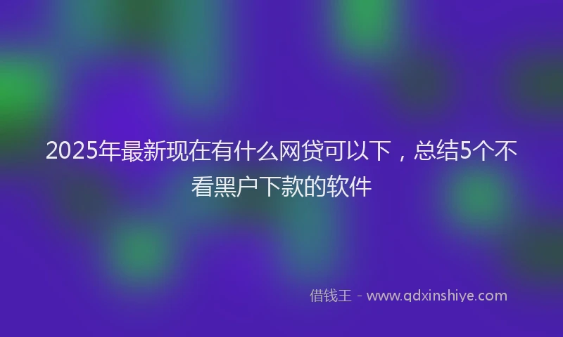 2025年最新现在有什么网贷可以下，总结5个不看黑户下款的软件