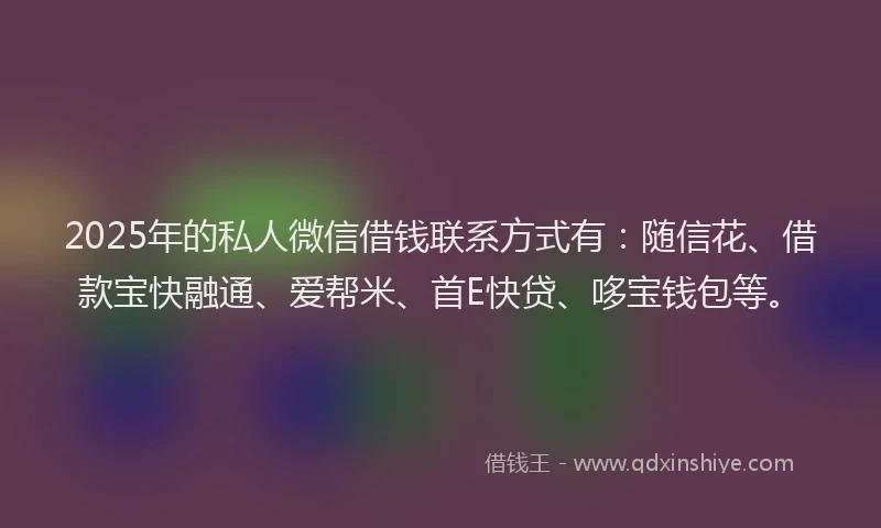 2025年的私人微信借钱联系方式有：随信花、借款宝快融通、爱帮米、首E快贷、哆宝钱包等。