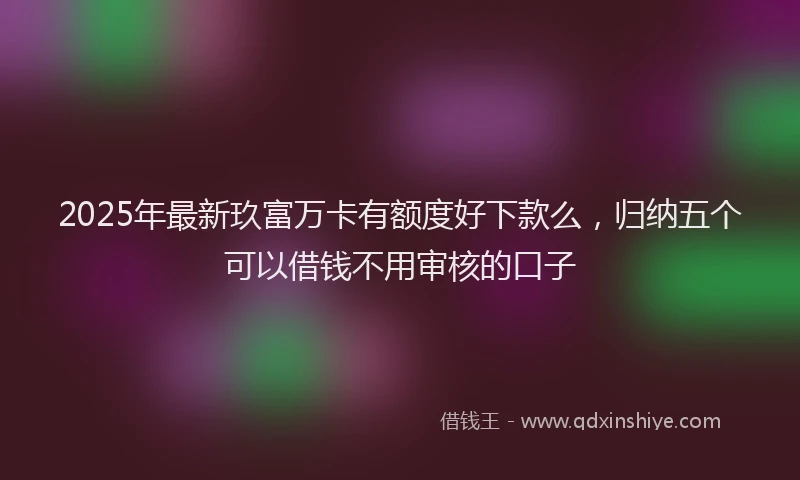 2025年最新玖富万卡有额度好下款么，归纳五个可以借钱不用审核的口子
