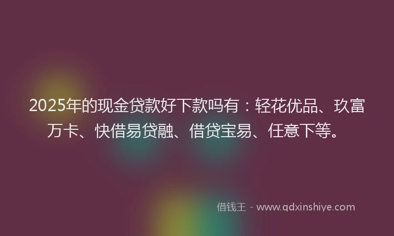2025年的现金贷款好下款吗有：轻花优品、玖富万卡、快借易贷融、借贷宝易、任意下等。