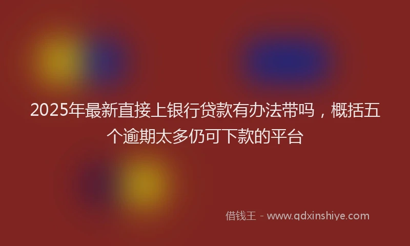2025年最新直接上银行贷款有办法带吗，概括五个逾期太多仍可下款的平台