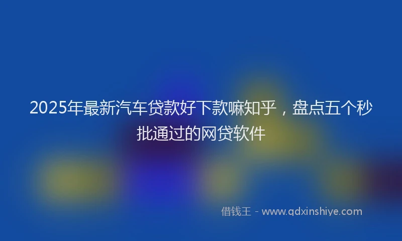 2025年最新汽车贷款好下款嘛知乎，盘点五个秒批通过的网贷软件