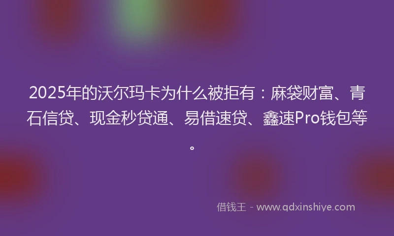 2025年的沃尔玛卡为什么被拒有：麻袋财富、青石信贷、现金秒贷通、易借速贷、鑫速Pro钱包等。