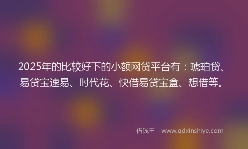2025年的比较好下的小额网贷平台有：琥珀贷、易贷宝速易、时代花、快借易贷宝盒、想借等。