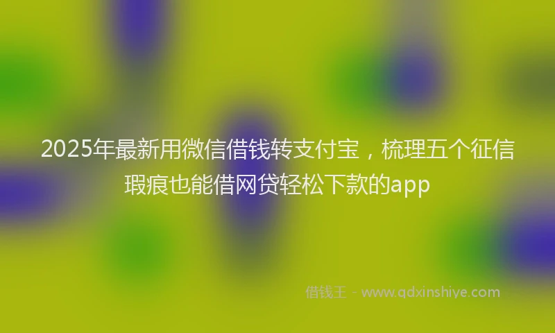 2025年最新用微信借钱转支付宝，梳理五个征信瑕疵也能借网贷轻松下款的app