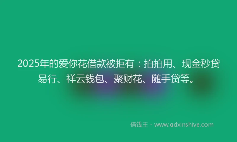 2025年的爱你花借款被拒有：拍拍用、现金秒贷易行、祥云钱包、聚财花、随手贷等。