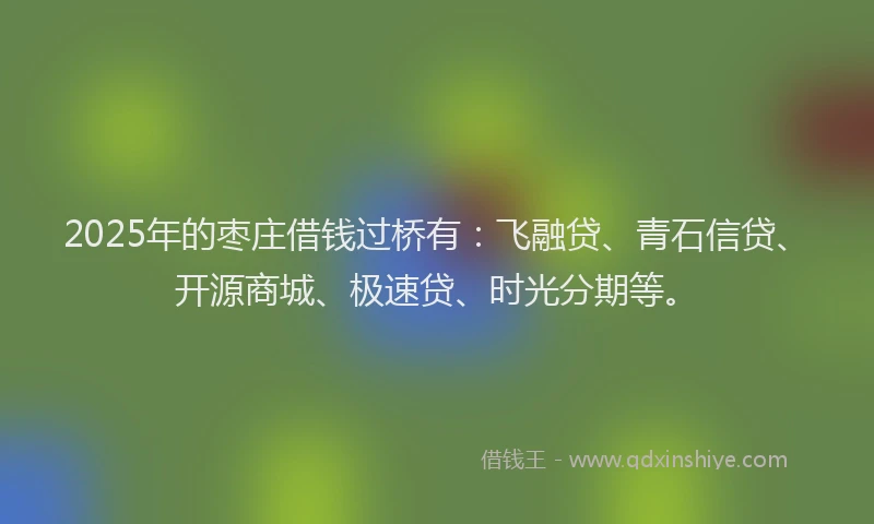 2025年的枣庄借钱过桥有：飞融贷、青石信贷、开源商城、极速贷、时光分期等。
