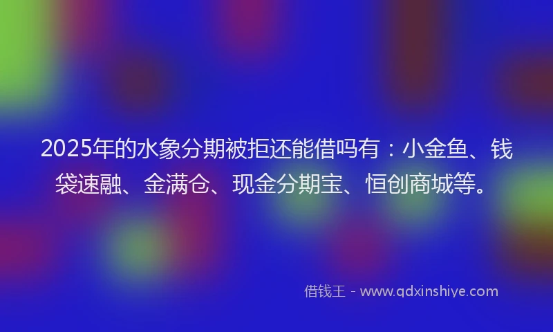 2025年的水象分期被拒还能借吗有：小金鱼、钱袋速融、金满仓、现金分期宝、恒创商城等。