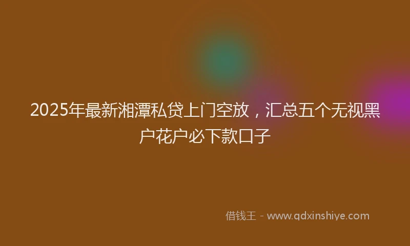 2025年最新湘潭私贷上门空放，汇总五个无视黑户花户必下款口子