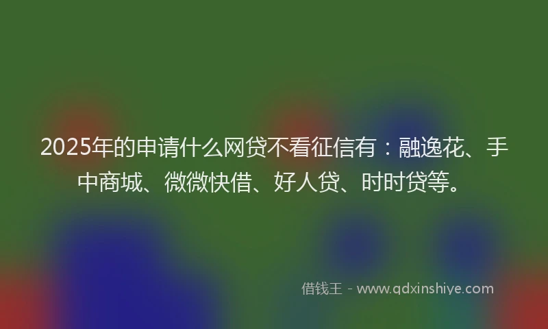 2025年的申请什么网贷不看征信有：融逸花、手中商城、微微快借、好人贷、时时贷等。