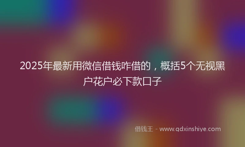 2025年最新用微信借钱咋借的，概括5个无视黑户花户必下款口子