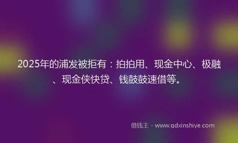 2025年的浦发被拒有：拍拍用、现金中心、极融、现金侠快贷、钱鼓鼓速借等。