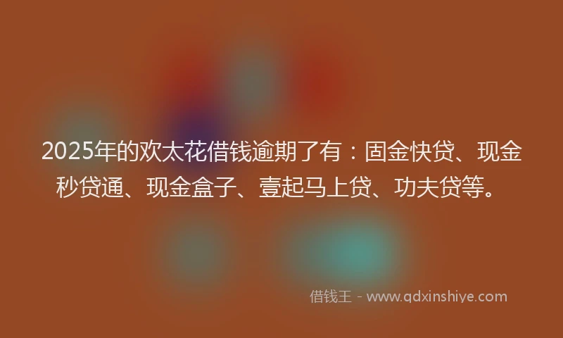 2025年的欢太花借钱逾期了有：固金快贷、现金秒贷通、现金盒子、壹起马上贷、功夫贷等。