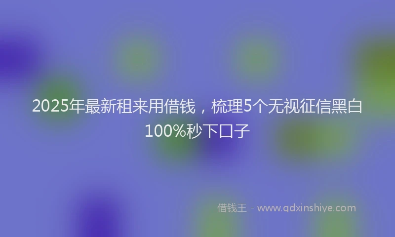 2025年最新租来用借钱，梳理5个无视征信黑白100%秒下口子