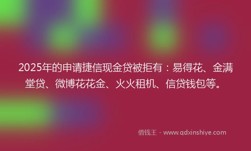 2025年的申请捷信现金贷被拒有：易得花、金满堂贷、微博花花金、火火租机、信贷钱包等。