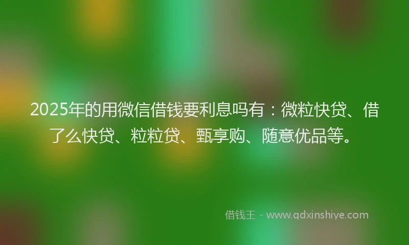 2025年的用微信借钱要利息吗有：微粒快贷、借了么快贷、粒粒贷、甄享购、随意优品等。