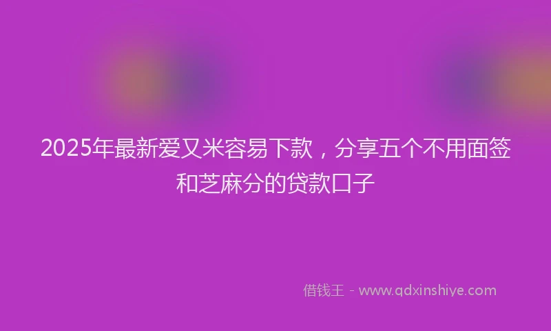 2025年最新爱又米容易下款，分享五个不用面签和芝麻分的贷款口子