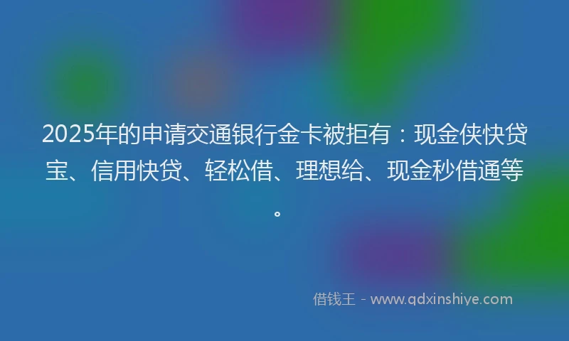2025年的申请交通银行金卡被拒有：现金侠快贷宝、信用快贷、轻松借、理想给、现金秒借通等。