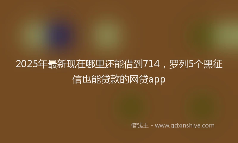 2025年最新现在哪里还能借到714，罗列5个黑征信也能贷款的网贷app