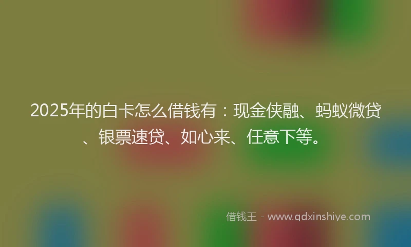 2025年的白卡怎么借钱有：现金侠融、蚂蚁微贷、银票速贷、如心来、任意下等。