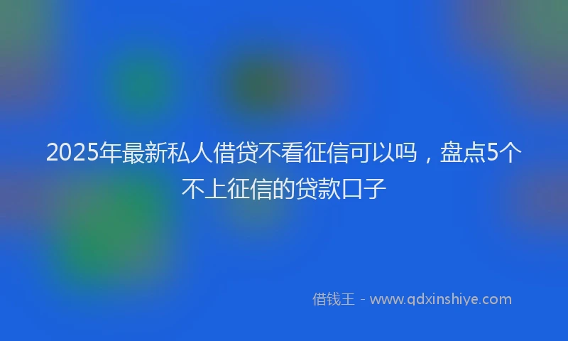 2025年最新私人借贷不看征信可以吗，盘点5个不上征信的贷款口子