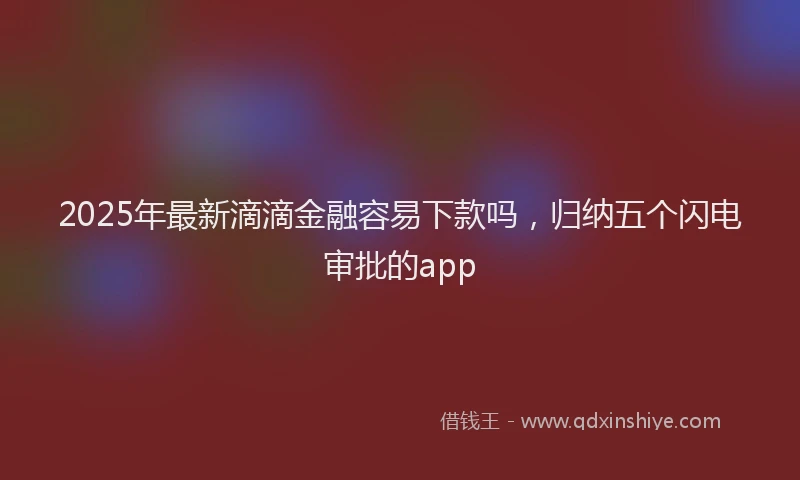 2025年最新滴滴金融容易下款吗，归纳五个闪电审批的app