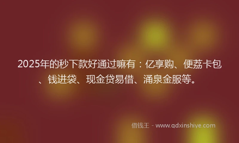 2025年的秒下款好通过嘛有：亿享购、便荔卡包、钱进袋、现金贷易借、涌泉金服等。