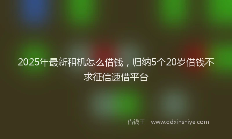 2025年最新租机怎么借钱，归纳5个20岁借钱不求征信速借平台