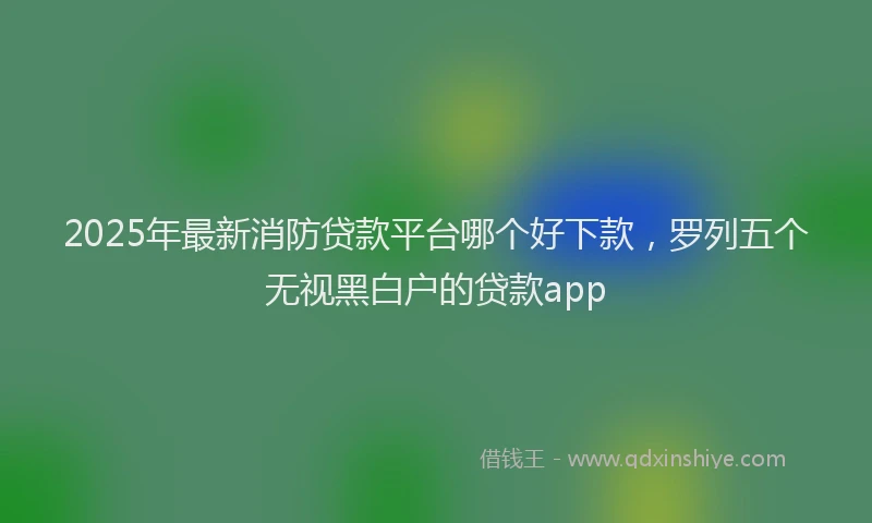 2025年最新消防贷款平台哪个好下款，罗列五个无视黑白户的贷款app